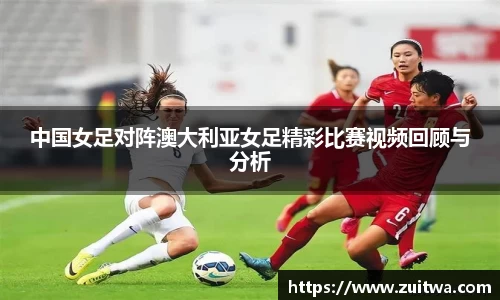 中国女足对阵澳大利亚女足精彩比赛视频回顾与分析